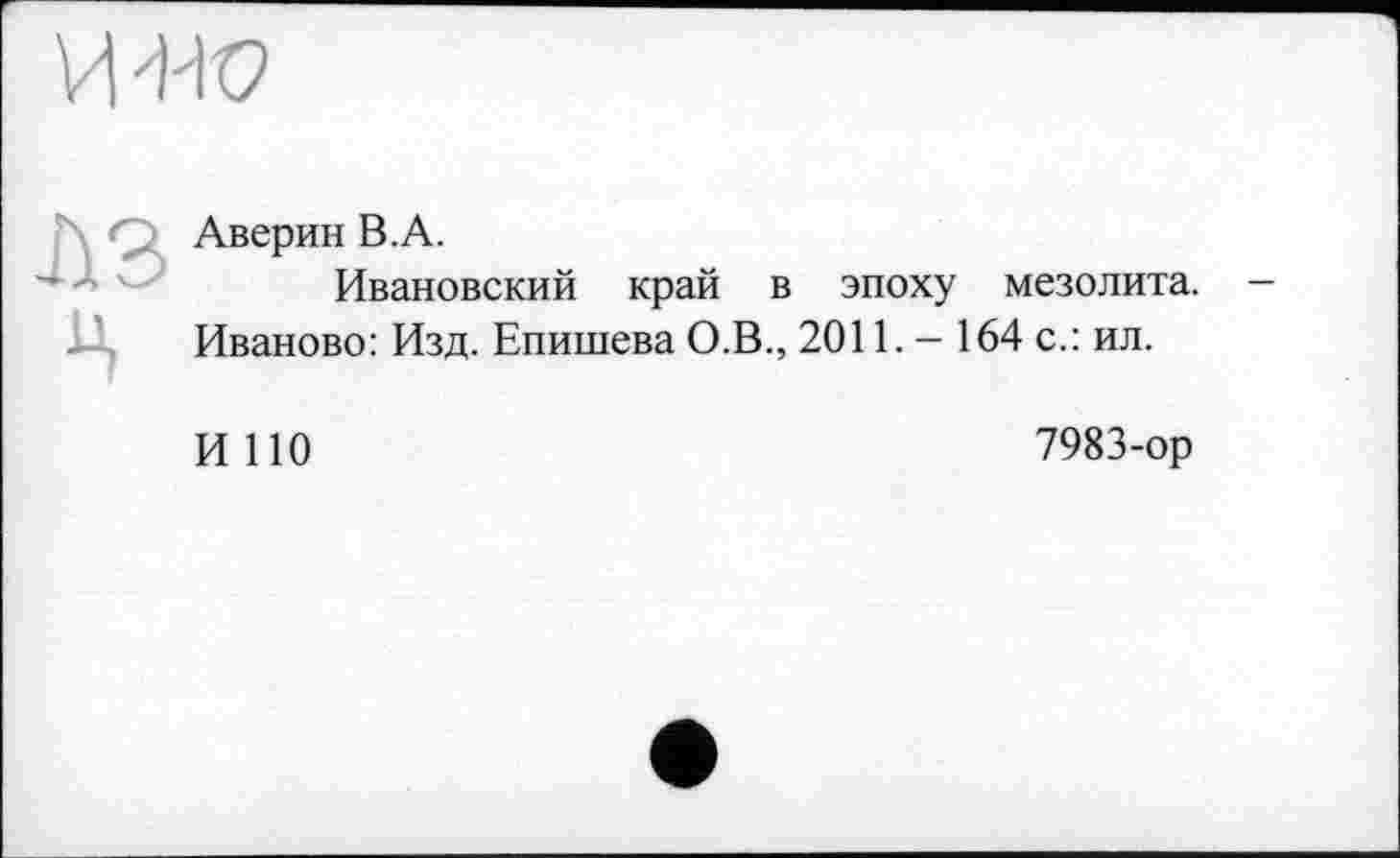 ﻿MW
A Q Аверин B.A.
Ивановский край в эпоху мезолита, і-'. Иваново: Изд. Епишева О.В., 2011. - 164 с.: ил.
И ПО
7983-ор